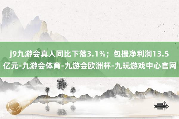 j9九游会真人同比下落3.1%;包摄净利润13.5亿元-九游会体育-九游会欧洲杯-九玩游戏中心官网