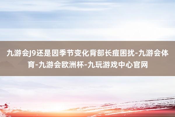 九游会J9还是因季节变化背部长痘困扰-九游会体育-九游会欧洲杯-九玩游戏中心官网