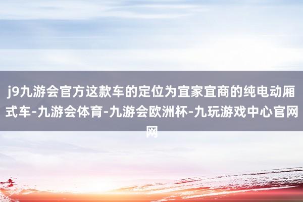 j9九游会官方这款车的定位为宜家宜商的纯电动厢式车-九游会体育-九游会欧洲杯-九玩游戏中心官网