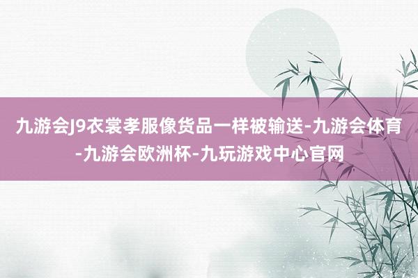 九游会J9衣裳孝服像货品一样被输送-九游会体育-九游会欧洲杯-九玩游戏中心官网