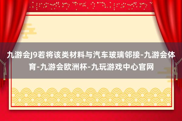 九游会J9若将该类材料与汽车玻璃邻接-九游会体育-九游会欧洲杯-九玩游戏中心官网