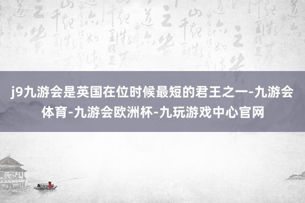 j9九游会是英国在位时候最短的君王之一-九游会体育-九游会欧洲杯-九玩游戏中心官网