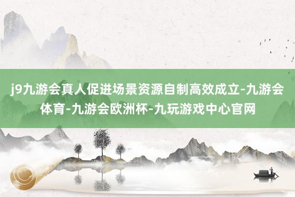 j9九游会真人促进场景资源自制高效成立-九游会体育-九游会欧洲杯-九玩游戏中心官网