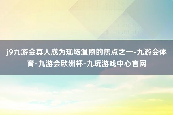 j9九游会真人成为现场温煦的焦点之一-九游会体育-九游会欧洲杯-九玩游戏中心官网