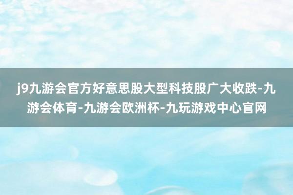 j9九游会官方　　好意思股大型科技股广大收跌-九游会体育-九游会欧洲杯-九玩游戏中心官网