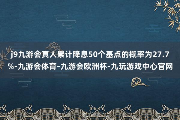 j9九游会真人累计降息50个基点的概率为27.7%-九游会体育-九游会欧洲杯-九玩游戏中心官网