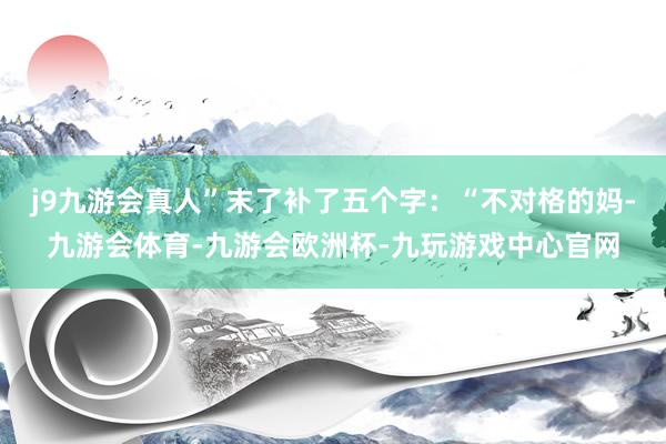 j9九游会真人”末了补了五个字：“不对格的妈-九游会体育-九游会欧洲杯-九玩游戏中心官网