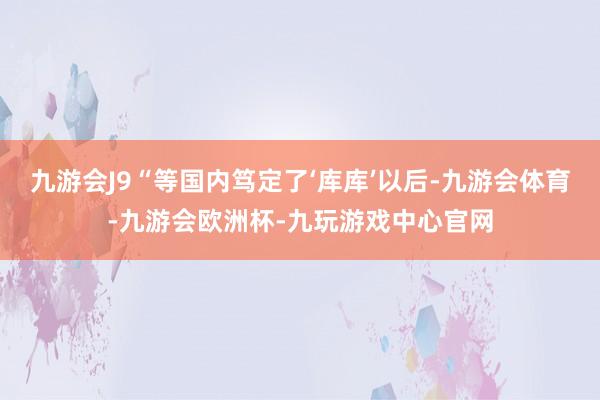 九游会J9“等国内笃定了‘库库’以后-九游会体育-九游会欧洲杯-九玩游戏中心官网