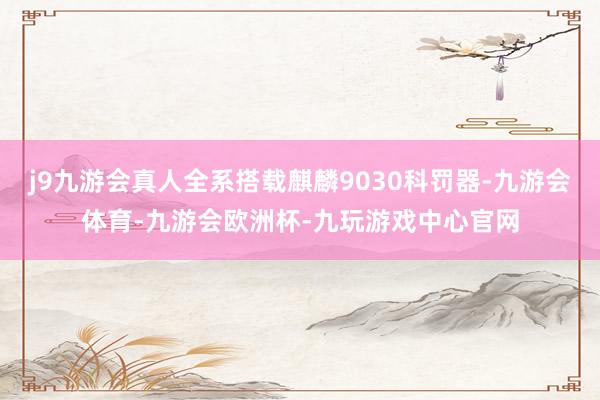 j9九游会真人全系搭载麒麟9030科罚器-九游会体育-九游会欧洲杯-九玩游戏中心官网