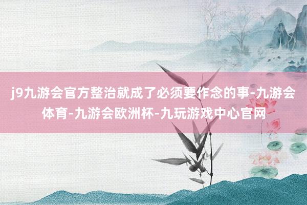 j9九游会官方整治就成了必须要作念的事-九游会体育-九游会欧洲杯-九玩游戏中心官网