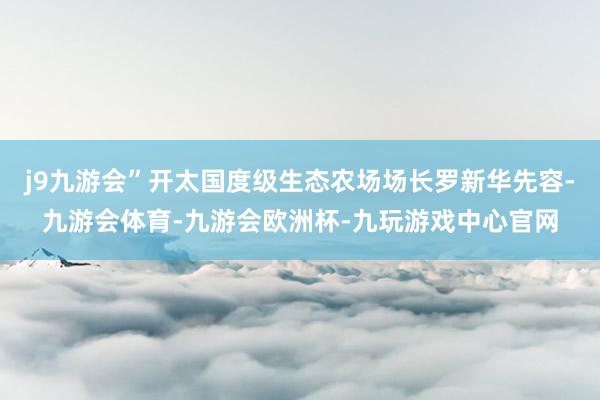j9九游会”开太国度级生态农场场长罗新华先容-九游会体育-九游会欧洲杯-九玩游戏中心官网