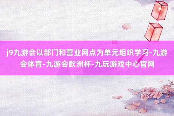 j9九游会以部门和营业网点为单元组织学习-九游会体育-九游会欧洲杯-九玩游戏中心官网