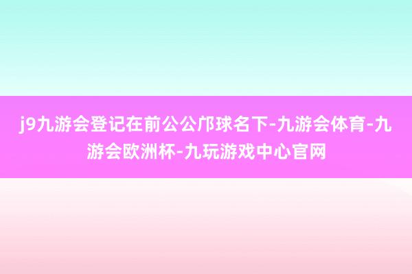 j9九游会登记在前公公邝球名下-九游会体育-九游会欧洲杯-九玩游戏中心官网