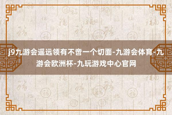 j9九游会遥远领有不啻一个切面-九游会体育-九游会欧洲杯-九玩游戏中心官网