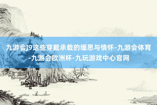 九游会J9这些穿戴承载的缅思与情怀-九游会体育-九游会欧洲杯-九玩游戏中心官网