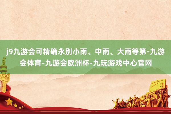 j9九游会可精确永别小雨、中雨、大雨等第-九游会体育-九游会欧洲杯-九玩游戏中心官网