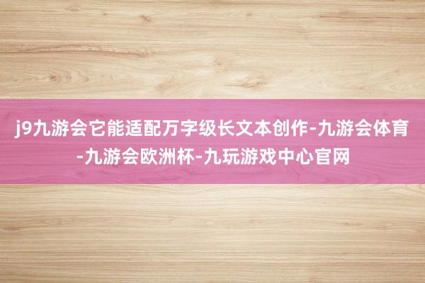 j9九游会它能适配万字级长文本创作-九游会体育-九游会欧洲杯-九玩游戏中心官网