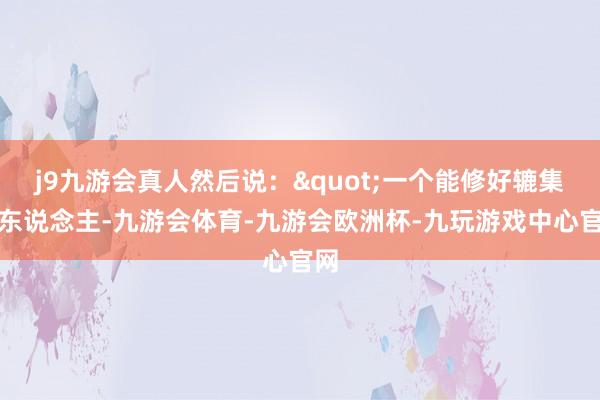 j9九游会真人然后说："一个能修好辘集的东说念主-九游会体育-九游会欧洲杯-九玩游戏中心官网