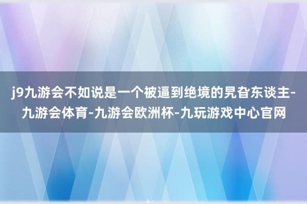 j9九游会不如说是一个被逼到绝境的旯旮东谈主-九游会体育-九游会欧洲杯-九玩游戏中心官网