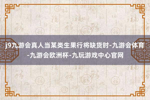 j9九游会真人当某类生果行将缺货时-九游会体育-九游会欧洲杯-九玩游戏中心官网