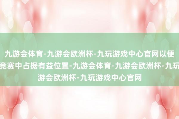 九游会体育-九游会欧洲杯-九玩游戏中心官网以便在异日的技艺竞赛中占据有益位置-九游会体育-九游会欧洲杯-九玩游戏中心官网