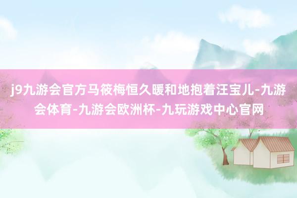 j9九游会官方马筱梅恒久暖和地抱着汪宝儿-九游会体育-九游会欧洲杯-九玩游戏中心官网