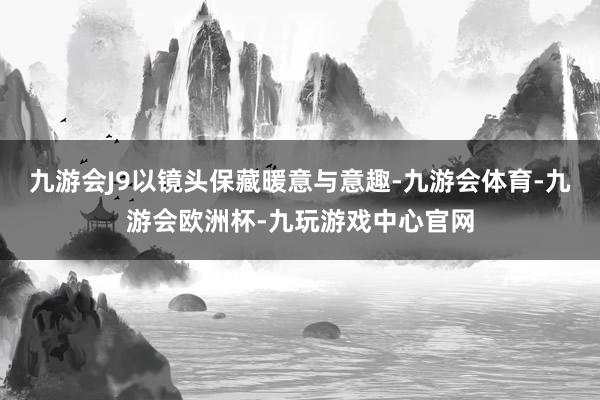 九游会J9以镜头保藏暖意与意趣-九游会体育-九游会欧洲杯-九玩游戏中心官网