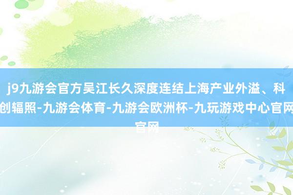 j9九游会官方吴江长久深度连结上海产业外溢、科创辐照-九游会体育-九游会欧洲杯-九玩游戏中心官网