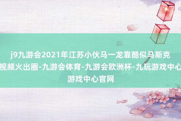 j9九游会2021年江苏小伙马一龙靠酷似马斯克的短视频火出圈-九游会体育-九游会欧洲杯-九玩游戏中心官网