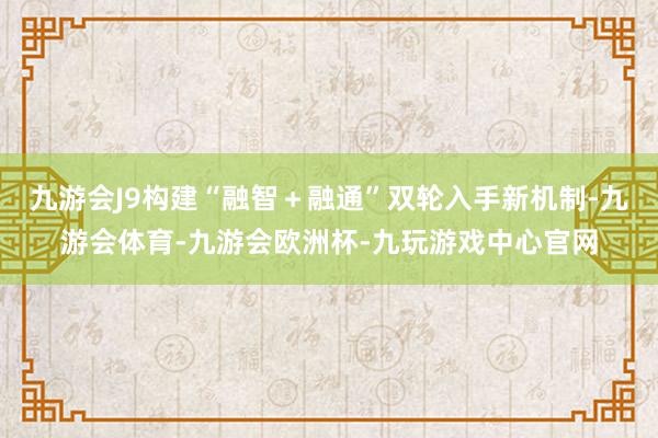 九游会J9构建“融智＋融通”双轮入手新机制-九游会体育-九游会欧洲杯-九玩游戏中心官网