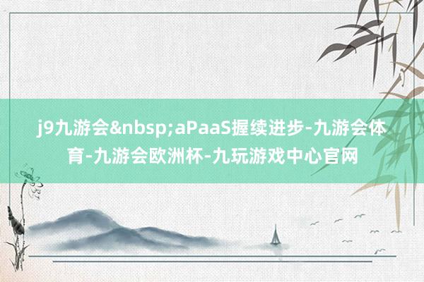 j9九游会&nbsp;　　aPaaS握续进步-九游会体育-九游会欧洲杯-九玩游戏中心官网
