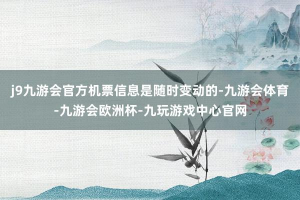 j9九游会官方机票信息是随时变动的-九游会体育-九游会欧洲杯-九玩游戏中心官网
