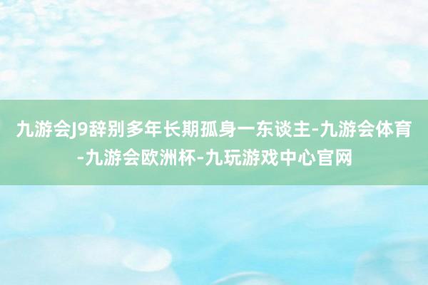 九游会J9辞别多年长期孤身一东谈主-九游会体育-九游会欧洲杯-九玩游戏中心官网