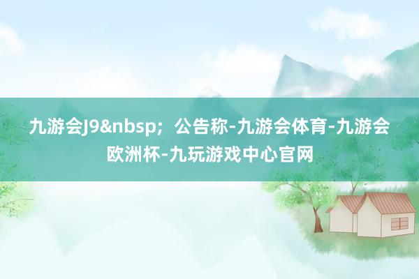 九游会J9&nbsp;  公告称-九游会体育-九游会欧洲杯-九玩游戏中心官网