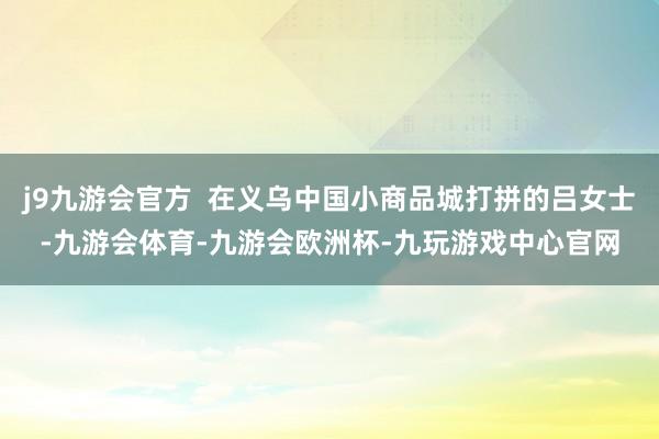 j9九游会官方  在义乌中国小商品城打拼的吕女士-九游会体育-九游会欧洲杯-九玩游戏中心官网