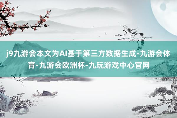 j9九游会本文为AI基于第三方数据生成-九游会体育-九游会欧洲杯-九玩游戏中心官网