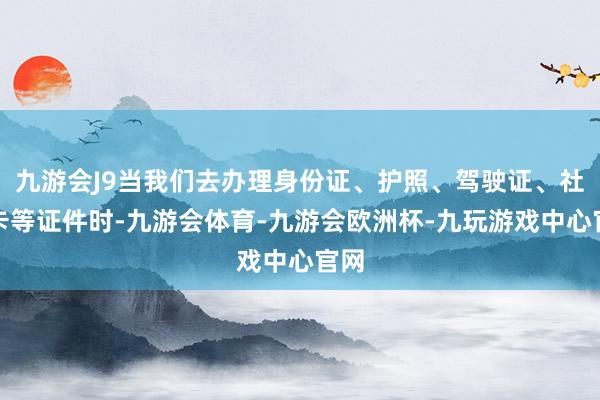 九游会J9当我们去办理身份证、护照、驾驶证、社保卡等证件时-九游会体育-九游会欧洲杯-九玩游戏中心官网
