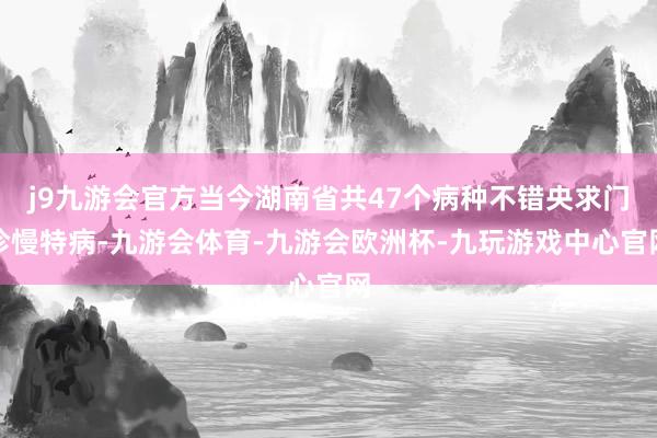 j9九游会官方当今湖南省共47个病种不错央求门诊慢特病-九游会体育-九游会欧洲杯-九玩游戏中心官网