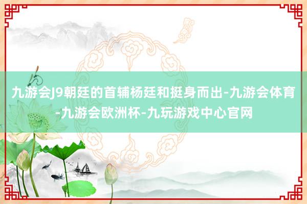 九游会J9朝廷的首辅杨廷和挺身而出-九游会体育-九游会欧洲杯-九玩游戏中心官网