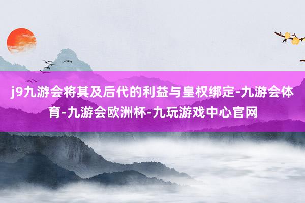 j9九游会将其及后代的利益与皇权绑定-九游会体育-九游会欧洲杯-九玩游戏中心官网