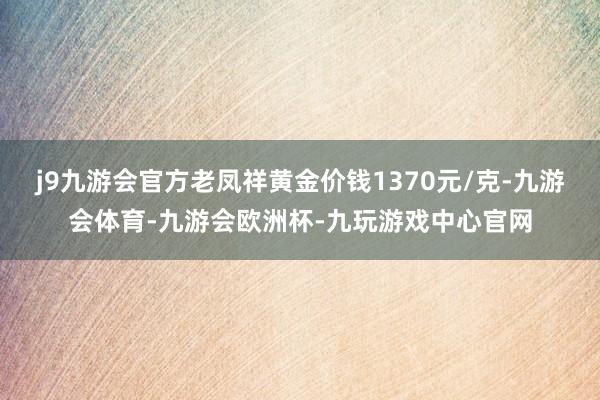 j9九游会官方老凤祥黄金价钱1370元/克-九游会体育-九游会欧洲杯-九玩游戏中心官网