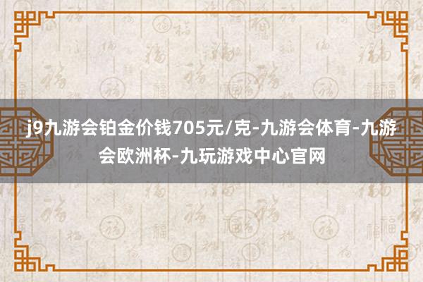 j9九游会铂金价钱705元/克-九游会体育-九游会欧洲杯-九玩游戏中心官网