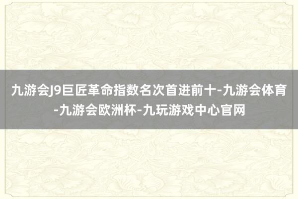 九游会J9巨匠革命指数名次首进前十-九游会体育-九游会欧洲杯-九玩游戏中心官网