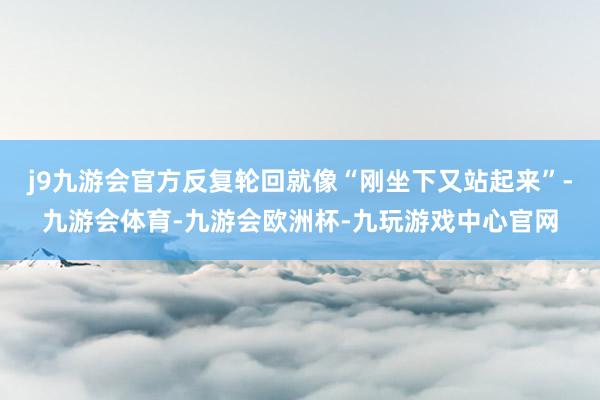 j9九游会官方反复轮回就像“刚坐下又站起来”-九游会体育-九游会欧洲杯-九玩游戏中心官网