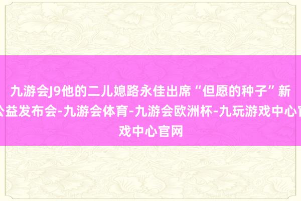 九游会J9他的二儿媳路永佳出席“但愿的种子”新书公益发布会-九游会体育-九游会欧洲杯-九玩游戏中心官网