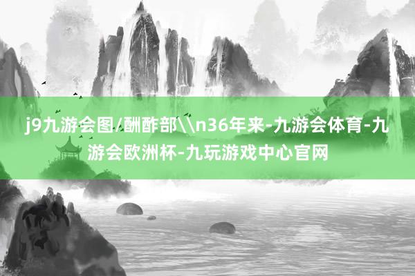 j9九游会图/酬酢部\n36年来-九游会体育-九游会欧洲杯-九玩游戏中心官网