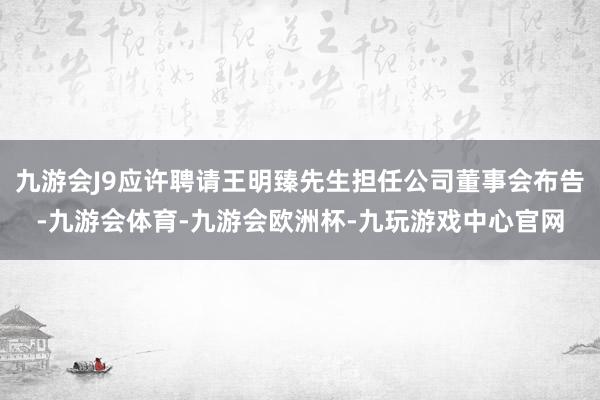 九游会J9应许聘请王明臻先生担任公司董事会布告-九游会体育-九游会欧洲杯-九玩游戏中心官网