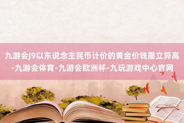 九游会J9以东说念主民币计价的黄金价钱屡立异高-九游会体育-九游会欧洲杯-九玩游戏中心官网