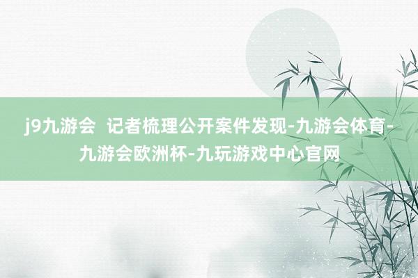 j9九游会  记者梳理公开案件发现-九游会体育-九游会欧洲杯-九玩游戏中心官网