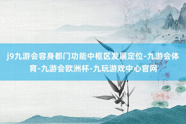 j9九游会容身都门功能中枢区发展定位-九游会体育-九游会欧洲杯-九玩游戏中心官网